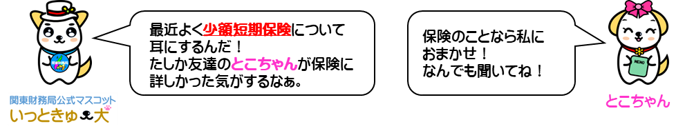 関東財務局公式マスコットいっときゅーけん「最近よく少額短期保険について耳にするんだ！たしか友達のとこちゃんが保険に詳しかった気がするなぁ。」友達のとこちゃん「保険のことなら私におまかせ！なんでも聞いてね！」