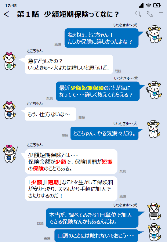関東財務局公式マスコットいっときゅーけんと友達のとこちゃんとのやりとり。いっときゅーけん「ねぇねぇ、とこちゃん！たしか保険に詳しかったよね？」とこちゃん「急にどうしたの？ いっときゅーけんよりは詳しいと思うけど。」いっときゅーけん「最近少額短期保険のことが気になってて…詳しく教えてもらえる？」とこちゃん「もう、仕方ないなー」いっときゅーけん「とこちゃん、やる気満々だね。」とこちゃん「少額短期保険とは…保険金額が少額で、保険期間が短期の保険のことである。少額、短期なことを生かして保険料が安かったり、スマホから手軽に加入できたりするのだ！」いっときゅーけん「本当だ、調べてみたら1日単位で加入できる保険なんかもあるんだね。口調のことには触れないでおこう…」