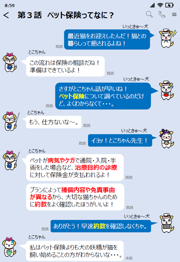 第３話ペット保険ってなに？関東財務局公式マスコットいっときゅーけんと友達のとこちゃんとのやりとり。いっときゅーけん「最近猫をお迎えしたんだ！猫との暮らしって癒されるよね！」とこちゃん「この流れは保険の相談だね！準備はできているよ！」 いっときゅーけん「さすがとこちゃん話が早いね！ペット保険について調べているのだけど、よくわからなくて・・・。」とこちゃん「もう、仕方ないなー。」いっときゅーけん「イヨッ！とこちゃん先生！」とこちゃん「ペットが病気やケガで通院・入院・手術をした場合など、治療目的の診療に対して保険金が支払われるよ！プランによって補償内容や免責事由が異なるから、大切な猫ちゃんのために約款をよく確認したほうがいいよ！」いっときゅーけん「ありがとう！早速約款を確認しなくちゃ。」とこちゃん「私はペット保険よりも犬の妖精が猫を飼い始めることの方がわからないな・・・。」