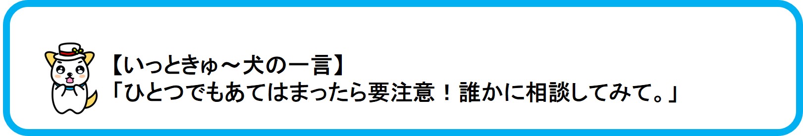 関東財務局公式マスコットのいっときゅーけんのひとこと「ひとつでもあてはまったら要注意！誰かに相談してみて。」